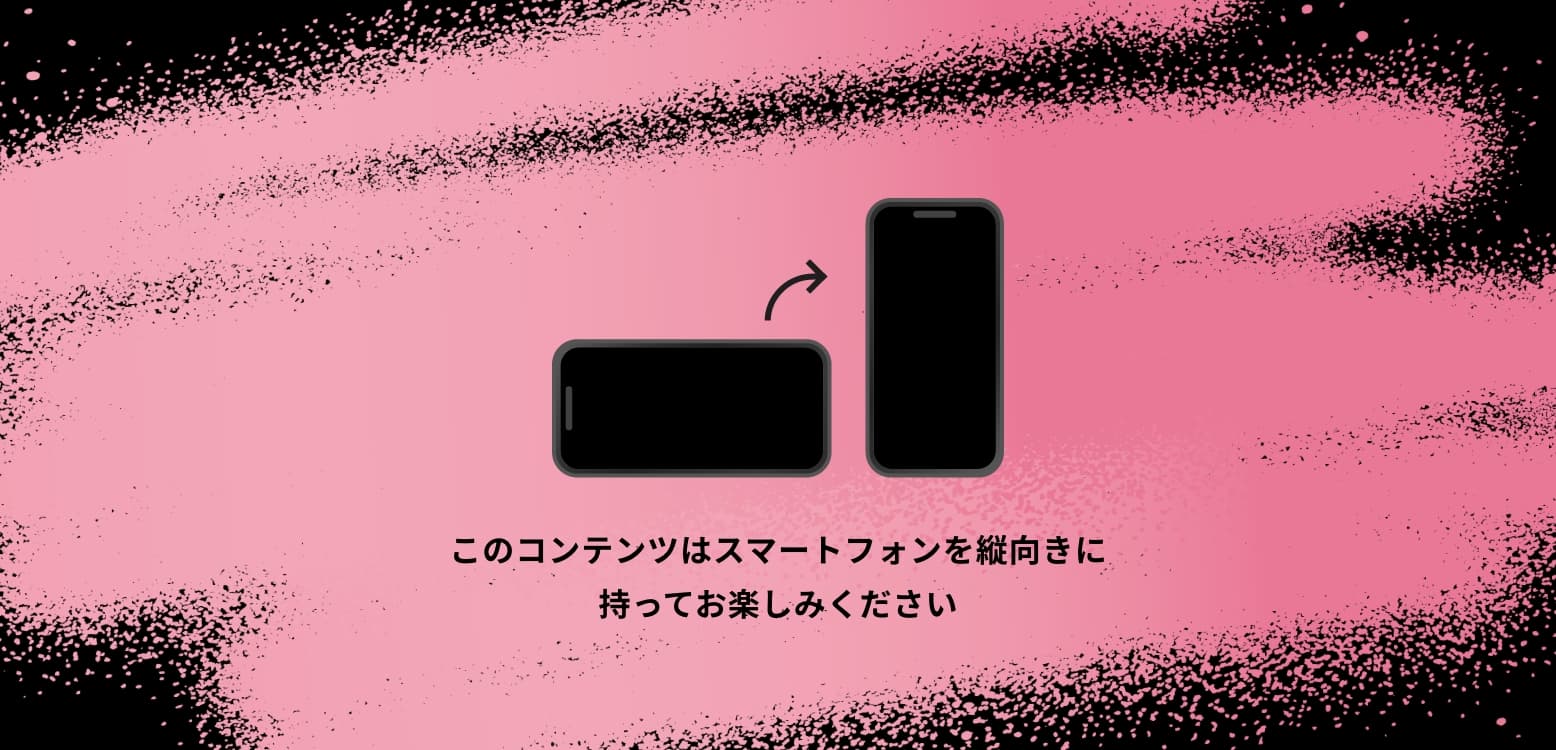 このコンテンツはスマートフォンを縦向きに持ってお楽しみください